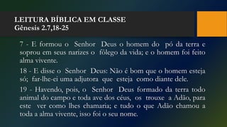 LEITURA BÍBLICA EM CLASSE
Gênesis 2.7,18-25
7 - E formou o Senhor Deus o homem do pó da terra e
soprou em seus narizes o fôlego da vida; e o homem foi feito
alma vivente.
18 - E disse o Senhor Deus: Não é bom que o homem esteja
só; far-lhe-ei uma adjutora que esteja como diante dele.
19 - Havendo, pois, o Senhor Deus formado da terra todo
animal do campo e toda ave dos céus, os trouxe a Adão, para
este ver como lhes chamaria; e tudo o que Adão chamou a
toda a alma vivente, isso foi o seu nome.
 