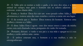 20 - E Adão pôs os nomes a todo o gado, e às aves dos céus, e a todo
animal do campo; mas para o homem não se achava adjutora que
estivesse como diante dele.
21 - Então, o Senhor Deus fez cair um sono pesado sobre Adão, e este
adormeceu; e tomou uma das suas costelas e cerrou a carne em seu lugar.
22 - E da costela que o Senhor Deus tomou do homem formou uma
mulher; e trouxe-a a Adão.
23 - E disse Adão: Esta é agora osso dos meus ossos e carne da minha
carne; esta será chamada varoa, porquanto do varão foi tomada.
24 - Portanto, deixará o varão o seu pai e a sua mãe e apegar-se-á à sua
mulher, e serão ambos uma carne.
25 - E ambos estavam nus, o homem e a sua mulher; e não se
envergonhavam.
 