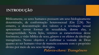 INTRODUÇÃO
Biblicamente, os seres humanos possuem um sexo biologicamente
determinado, de conformação heterossexual (Gn 2.24). No
entanto, a desconstrução dos valores e a revolução sexual
apresentam novas formas de sexualidade, dentre elas, a
transgeneridade. Nesta lição, veremos as características desse
fenômeno, a visão bíblica de sexo, gênero e os efeitos da ideologia
transgênero. Nosso objetivo é reafirmar a vontade de Deus
quanto ao ser humano viver de maneira coerente com o propósito
divino por meio de seu sexo biológico.
Palavra-chave: Transgênero
 