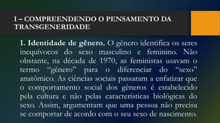 I – COMPREENDENDO O PENSAMENTO DA
TRANSGENERIDADE
1. Identidade de gênero. O gênero identifica os seres
inequívocos do sexo masculino e feminino. Não
obstante, na década de 1970, as feministas usavam o
termo “gênero” para o diferenciar do “sexo”
anatômico. As ciências sociais passaram a enfatizar que
o comportamento social dos gêneros é estabelecido
pela cultura e não pelas características biológicas do
sexo. Assim, argumentam que uma pessoa não precisa
se comportar de acordo com o seu sexo de nascimento.
 