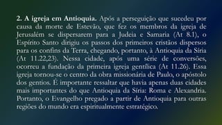 2. A igreja em Antioquia. Após a perseguição que sucedeu por
causa da morte de Estevão, que fez os membros da igreja de
Jerusalém se dispersarem para a Judeia e Samaria (At 8.1), o
Espírito Santo dirigiu os passos dos primeiros cristãos dispersos
para os confins da Terra, chegando, portanto, à Antioquia da Síria
(At 11.22,23). Nessa cidade, após uma série de conversões,
ocorreu a fundação da primeira igreja gentílica (At 11.26). Essa
igreja tornou-se o centro da obra missionária de Paulo, o apóstolo
dos gentios. É importante ressaltar que havia apenas duas cidades
mais importantes do que Antioquia da Síria: Roma e Alexandria.
Portanto, o Evangelho pregado a partir de Antioquia para outras
regiões do mundo era espiritualmente estratégico.
 