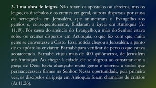 3. Uma obra de leigos. Não foram os apóstolos ou obreiros, mas os
leigos, os discípulos e os crentes em geral, outrora dispersos por causa
da perseguição em Jerusalém, que anunciaram o Evangelho aos
gentios e, consequentemente, fundaram a igreja em Antioquia (At
11.19). Por causa do anúncio do Evangelho, a mão do Senhor estava
sobre os crentes dispersos em Antioquia, o que fez com que muita
gente se convertesse a Cristo. Essa notícia chegou a Jerusalém, a ponto
de os apóstolos enviarem Barnabé para verificar de perto o que estava
acontecendo. Barnabé viajou mais de 400 quilômetros, de Jerusalém
até Antioquia. Ao chegar à cidade, ele se alegrou ao constatar que a
graça de Deus havia alcançado muita gente e exortou a todos que
permanecessem firmes no Senhor. Nessa oportunidade, pela primeira
vez, os discípulos da igreja em Antioquia foram chamados de cristãos
(At 11.26).
 