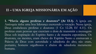 II – UMA IGREJA MISSIONÁRIA EM AÇÃO
1. “Havia alguns profetas e doutores” (At 13.1). A igreja em
Antioquia tinha uma boa liderança exercendo a vocação. Nessa igreja,
Deus estabeleceu profetas e doutores (1 Co 12.28; Ef 4.11). Os
profetas eram pessoas que exerciam o dom de transmitir a mensagem
Deus sob inspiração do Espírito Santo e de maneira espontânea. Os
doutores, ou mestres, eram cheios do Espírito Santo e ensinavam a
Palavra de Deus com autoridade e sabedoria do alto; não eram,
portanto, homens orgulhosos e cheios de sabedoria meramente
humana.
 