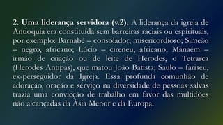 2. Uma liderança servidora (v.2). A liderança da igreja de
Antioquia era constituída sem barreiras raciais ou espirituais,
por exemplo: Barnabé – consolador, misericordioso; Simeão
– negro, africano; Lúcio – cireneu, africano; Manaém –
irmão de criação ou de leite de Herodes, o Tetrarca
(Herodes Antipas), que matou João Batista; Saulo – fariseu,
ex-perseguidor da Igreja. Essa profunda comunhão de
adoração, oração e serviço na diversidade de pessoas salvas
trazia uma convicção de trabalho em favor das multidões
não alcançadas da Ásia Menor e da Europa.
 