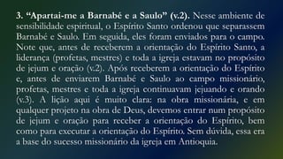 3. “Apartai-me a Barnabé e a Saulo” (v.2). Nesse ambiente de
sensibilidade espiritual, o Espírito Santo ordenou que separassem
Barnabé e Saulo. Em seguida, eles foram enviados para o campo.
Note que, antes de receberem a orientação do Espírito Santo, a
liderança (profetas, mestres) e toda a igreja estavam no propósito
de jejum e oração (v.2). Após receberem a orientação do Espírito
e, antes de enviarem Barnabé e Saulo ao campo missionário,
profetas, mestres e toda a igreja continuavam jejuando e orando
(v.3). A lição aqui é muito clara: na obra missionária, e em
qualquer projeto na obra de Deus, devemos entrar num propósito
de jejum e oração para receber a orientação do Espírito, bem
como para executar a orientação do Espírito. Sem dúvida, essa era
a base do sucesso missionário da igreja em Antioquia.
 