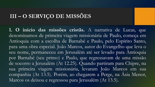 III – O SERVIÇO DE MISSÕES
1. O início das missões cristãs. A narrativa de Lucas, que
denominamos de primeira viagem missionária de Paulo, começa em
Antioquia com a escolha de Barnabé e Paulo, pelo Espírito Santo,
para uma obra especial. João Marcos, autor do Evangelho que leva o
seu nome, permaneceu em Jerusalém até ser levado para Antioquia
por Barnabé (seu primo) e Paulo, que regressavam de uma missão
de socorro a Jerusalém (At 12.25). Quando partiram para Chipre, na
sua primeira viagem missionária, levaram João Marcos em sua
companhia (At 13.5). Porém, ao chegarem a Perge, na Ásia Menor,
Marcos os deixou e regressou para Jerusalém (At 13.5).
 