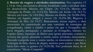 2. Roteiro da viagem e atividades missionárias. Nos capítulos 13
e 14 de Atos, encontramos diversas localidades onde a atividade deles
foi desenvolvida: Missões em Chipre (At 13.4-13); Missões em
Antioquia da Pisídia (At 13.14-52); Missões em Icônio (At 14.1-7);
Missões em Listra (At 14.8-20a); Missões em Derbe (At 14.20b-21b);
Missões em lugares antigos e novos (At 14.21b-28); Regresso à
Antioquia da Síria (At 14.27). Basicamente, nessas regiões, a obra
missionária foi caracterizada por uma variedade de estratégias de
evangelização, visitas a cidades e países em que o Evangelho não
havia chegado, perseguição e oposição ao Evangelho, batismo no
Espírito Santo, separação de líderes para igrejas plantadas, contatos e
revisões das igrejas plantadas e muitas outras atividades missionárias.
Havendo cumprida essas e outras tarefas, os missionários voltaram a
Antioquia da Síria, cheios de alegria, ansiosos para contar o que Deus
havia feito entre os gentios (At 14.24-28). Eles poderiam dizer, de sã
consciência: “Missão Cumprida”.
 