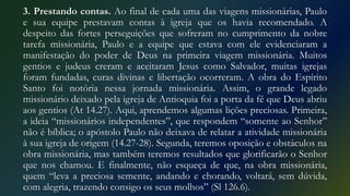 3. Prestando contas. Ao final de cada uma das viagens missionárias, Paulo
e sua equipe prestavam contas à igreja que os havia recomendado. A
despeito das fortes perseguições que sofreram no cumprimento da nobre
tarefa missionária, Paulo e a equipe que estava com ele evidenciaram a
manifestação do poder de Deus na primeira viagem missionária. Muitos
gentios e judeus creram e aceitaram Jesus como Salvador, muitas igrejas
foram fundadas, curas divinas e libertação ocorreram. A obra do Espírito
Santo foi notória nessa jornada missionária. Assim, o grande legado
missionário deixado pela igreja de Antioquia foi a porta da fé que Deus abriu
aos gentios (At 14.27). Aqui, aprendemos algumas lições preciosas. Primeira,
a ideia “missionários independentes”, que respondem “somente ao Senhor”
não é bíblica; o apóstolo Paulo não deixava de relatar a atividade missionária
à sua igreja de origem (14.27-28). Segunda, teremos oposição e obstáculos na
obra missionária, mas também teremos resultados que glorificarão o Senhor
que nos chamou. E finalmente, não esqueça de que, na obra missionária,
quem “leva a preciosa semente, andando e chorando, voltará, sem dúvida,
com alegria, trazendo consigo os seus molhos” (Sl 126.6).
 