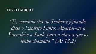 TEXTO ÁUREO
“E, servindo eles ao Senhor e jejuando,
disse o Espírito Santo: Apartai-me a
Barnabé e a Saulo para a obra a que os
tenho chamado.” (At 13.2)
 