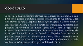 CONCLUSÃO
À luz desta lição, podemos afirmar que a igreja cristã cumpre o seu
propósito quando a cultura de missões faz parte da sua rotina. Uma
das provas de que o Espírito Santo age na igreja é o investimento
em Missões. Assim, é nossa a tarefa de evangelizar, participar dos
projetos missionários de nossa igreja local, orar e jejuar por
missões, contribuir e se colocar à disposição para ir ao encontro de
quem precisa ouvir de Jesus. Quando o Espírito Santo encontra
pessoas despojadas e sedentas por almas, Ele as capacita com
talentos e dons espirituais para que se lancem inteiramente na mais
sublime missão: ganhar vidas para o Reino de Deus.
 