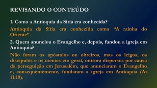 REVISANDO O CONTEÚDO
1. Como a Antioquia da Síria era conhecida?
Antioquia da Síria era conhecida como “A rainha do
Oriente”.
2. Quem anunciou o Evangelho e, depois, fundou a igreja em
Antioquia?
Não foram os apóstolos ou obreiros, mas os leigos, os
discípulos e os crentes em geral, outrora dispersos por causa
da perseguição em Jerusalém, que anunciaram o Evangelho
e, consequentemente, fundaram a igreja em Antioquia (At
11.19).
 