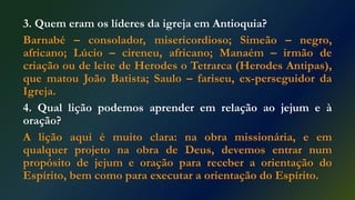 3. Quem eram os líderes da igreja em Antioquia?
Barnabé – consolador, misericordioso; Simeão – negro,
africano; Lúcio – cireneu, africano; Manaém – irmão de
criação ou de leite de Herodes o Tetrarca (Herodes Antipas),
que matou João Batista; Saulo – fariseu, ex-perseguidor da
Igreja.
4. Qual lição podemos aprender em relação ao jejum e à
oração?
A lição aqui é muito clara: na obra missionária, e em
qualquer projeto na obra de Deus, devemos entrar num
propósito de jejum e oração para receber a orientação do
Espírito, bem como para executar a orientação do Espírito.
 