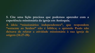5. Cite uma lição preciosa que podemos aprender com a
experiência missionária da igreja em Antioquia.
A ideia “missionários independentes”, que respondem
“somente ao Senhor” não é bíblica; o apóstolo Paulo não
deixava de relatar a atividade missionária à sua igreja de
origem (14.27-28).
 
