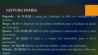 LEITURA DIÁRIA
Segunda - At 11.19,20 A igreja em Antioquia da Síria era estratégica para
missões.
Terça - At 8.1 A dispersão em Jerusalém contribuiu para a fundação da igreja
em Antioquia.
Quarta - 1 Co 12.28; Ef 4.11 Os dons espirituais e ministeriais servem à obra
missionária.
Quinta - At 13.2,3 O jejum e a oração são necessários para o envio
missionário.
Sexta - At 14.8-28 Missões em diversas cidades e países não alcançados
Sábado - Sl 126.5,6 Na obra missionária quem planta com lágrimas colhe com
alegria
 