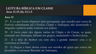 LEITURA BÍBLICA EM CLASSE
Atos 11.19-26; 13.1-5
Atos 11
19 - E os que foram dispersos pela perseguição que sucedeu por causa de
Estêvão caminharam até à Fenícia, Chipre e Antioquia, não anunciando a
ninguém a palavra senão somente aos judeus.
20 - E havia entre eles alguns varões de Chipre e de Cirene, os quais,
entrando em Antioquia, falaram aos gregos, anunciando o Senhor Jesus.
21 - E a mão do Senhor era com eles; e grande número creu e se
converteu ao Senhor.
22 - E chegou a fama destas coisas aos ouvidos da igreja que estava em
Jerusalém; e enviaram Barnabé até Antioquia,
 