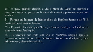 23 - o qual, quando chegou e viu a graça de Deus, se alegrou e
exortou a todos a que, com firmeza de coração, permanecessem no
Senhor.
24 - Porque era homem de bem e cheio do Espírito Santo e de fé. E
muita gente se uniu ao Senhor.
25 - E partiu Barnabé para Tarso, a buscar Saulo; e, achando-o, o
conduziu para Antioquia.
26 - E sucedeu que todo um ano se reuniram naquela igreja e
ensinaram muita gente. Em Antioquia, foram os discípulos, pela
primeira vez, chamados cristãos.
 