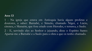 Atos 13
1 - Na igreja que estava em Antioquia havia alguns profetas e
doutores, a saber: Barnabé, e Simeão, chamado Níger, e Lúcio,
cireneu, e Manaém, que fora criado com Herodes, o tetrarca, e Saulo.
2 - E, servindo eles ao Senhor e jejuando, disse o Espírito Santo:
Apartai-me a Barnabé e a Saulo para a obra a que os tenho chamado.
 