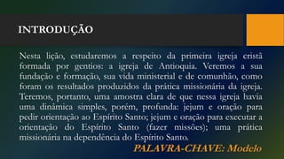 INTRODUÇÃO
Nesta lição, estudaremos a respeito da primeira igreja cristã
formada por gentios: a igreja de Antioquia. Veremos a sua
fundação e formação, sua vida ministerial e de comunhão, como
foram os resultados produzidos da prática missionária da igreja.
Teremos, portanto, uma amostra clara de que nessa igreja havia
uma dinâmica simples, porém, profunda: jejum e oração para
pedir orientação ao Espírito Santo; jejum e oração para executar a
orientação do Espírito Santo (fazer missões); uma prática
missionária na dependência do Espírito Santo.
PALAVRA-CHAVE: Modelo
 