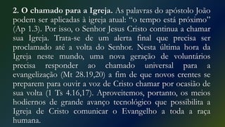 2. O chamado para a Igreja. As palavras do apóstolo João
podem ser aplicadas à igreja atual: “o tempo está próximo”
(Ap 1.3). Por isso, o Senhor Jesus Cristo continua a chamar
sua Igreja. Trata-se de um alerta final que precisa ser
proclamado até a volta do Senhor. Nesta última hora da
Igreja neste mundo, uma nova geração de voluntários
precisa responder ao chamado universal para a
evangelização (Mt 28.19,20) a fim de que novos crentes se
preparem para ouvir a voz de Cristo chamar por ocasião de
sua volta (1 Ts 4.16,17). Aproveitemos, portanto, os meios
hodiernos de grande avanço tecnológico que possibilita a
Igreja de Cristo comunicar o Evangelho a toda a raça
humana.
 