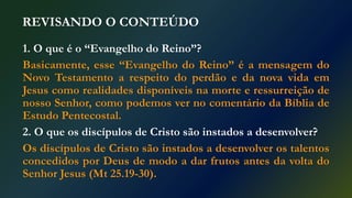REVISANDO O CONTEÚDO
1. O que é o “Evangelho do Reino”?
Basicamente, esse “Evangelho do Reino” é a mensagem do
Novo Testamento a respeito do perdão e da nova vida em
Jesus como realidades disponíveis na morte e ressurreição de
nosso Senhor, como podemos ver no comentário da Bíblia de
Estudo Pentecostal.
2. O que os discípulos de Cristo são instados a desenvolver?
Os discípulos de Cristo são instados a desenvolver os talentos
concedidos por Deus de modo a dar frutos antes da volta do
Senhor Jesus (Mt 25.19-30).
 