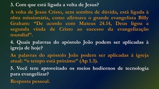 3. Com que está ligada a volta de Jesus?
A volta de Jesus Cristo, sem sombra de dúvida, está ligada à
obra missionária, como afirmava o grande evangelista Billy
Graham: “De acordo com Mateus 24.14, Deus ligou a
segunda vinda de Cristo ao sucesso da evangelização
mundial”.
4. Quais palavras do apóstolo João podem ser aplicadas à
igreja de hoje?
As palavras do apóstolo João podem ser aplicadas à igreja
atual: “o tempo está próximo” (Ap 1.3).
5. Você tem aproveitado os meios hodiernos de tecnologia
para evangelizar?
Resposta pessoal.
 