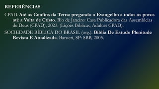 REFERÊNCIAS
CPAD. Até os Confins da Terra: pregando o Evangelho a todos os povos
até a Volta de Cristo. Rio de Janeiro: Casa Publicadora das Assembleias
de Deus (CPAD), 2023. (Lições Bíblicas, Adultos CPAD).
SOCIEDADE BÍBLICA DO BRASIL (org.). Bíblia De Estudo Plenitude
Revista E Atualizada. Barueri, SP: SBB, 2005.
 