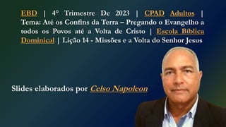 EBD | 4° Trimestre De 2023 | CPAD Adultos |
Tema: Até os Confins da Terra – Pregando o Evangelho a
todos os Povos até a Volta de Cristo | Escola Bíblica
Dominical | Lição 14 - Missões e a Volta do Senhor Jesus
Slides elaborados por Celso Napoleon
 