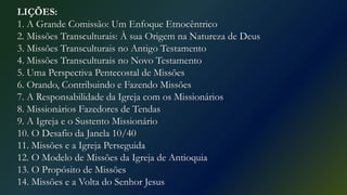 LIÇÕES:
1. A Grande Comissão: Um Enfoque Etnocêntrico
2. Missões Transculturais: À sua Origem na Natureza de Deus
3. Missões Transculturais no Antigo Testamento
4. Missões Transculturais no Novo Testamento
5. Uma Perspectiva Pentecostal de Missões
6. Orando, Contribuindo e Fazendo Missões
7. A Responsabilidade da Igreja com os Missionários
8. Missionários Fazedores de Tendas
9. A Igreja e o Sustento Missionário
10. O Desafio da Janela 10/40
11. Missões e a Igreja Perseguida
12. O Modelo de Missões da Igreja de Antioquia
13. O Propósito de Missões
14. Missões e a Volta do Senhor Jesus
 