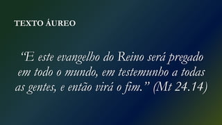 TEXTO ÁUREO
“E este evangelho do Reino será pregado
em todo o mundo, em testemunho a todas
as gentes, e então virá o fim.” (Mt 24.14)
 
