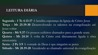 LEITURA DIÁRIA
Segunda - 1 Ts 4.13-17 A bendita esperança da Igreja de Cristo Jesus
Terça - Mt 25.19-30 Desenvolvendo os talentos na evangelização até
Jesus voltar
Quarta - Mt 9.37 Os poucos ceifeiros chamados para a grande seara
Quinta - Mt 24.14 A volta de Cristo está diretamente ligada à obra
missionária
Sexta - 2 Pe 3.9 A vontade de Deus é que ninguém se perca
Sábado - Mt 28.19-20 Atendendo ao chamado universal da evangelização
 