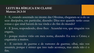 LEITURA BÍBLICA EM CLASSE
Mateus 24.3-14
3 - E, estando assentado no monte das Oliveiras, chegaram-se a ele os
seus discípulos, em particular, dizendo: Dize-nos quando serão essas
coisas e que sinal haverá da tua vinda e do fim do mundo?
4 - E Jesus, respondendo, disse-lhes: Acautelai-vos, que ninguém vos
engane,
5 - porque muitos virão em meu nome, dizendo: Eu sou o Cristo; e
enganarão a muitos.
6 - E ouvireis de guerras e de rumores de guerras; olhai, não vos
assusteis, porque é mister que isso tudo aconteça, mas ainda não é o
fim.
 