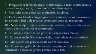 7 - Porquanto se levantará nação contra nação, e reino contra reino, e
haverá fomes, e pestes, e terremotos, em vários lugares.
8 - Mas todas essas coisas são o princípio das dores.
9 - Então, vos hão de entregar para serdes atormentados e matar-vos-
ão; e sereis odiados de todas as gentes por causa do meu nome.
10 - Nesse tempo, muitos serão escandalizados, e trair-se-ão uns aos
outros, e uns aos outros se aborrecerão.
11 - E surgirão muitos falsos profetas e enganarão a muitos.
12 - E, por se multiplicar a iniquidade, o amor de muitos se esfriará.
13 - Mas aquele que perseverar até ao fim será salvo.
14 - E este evangelho do Reino será pregado em todo o mundo, em
testemunho a todas as gentes, e então virá o fim.
 
