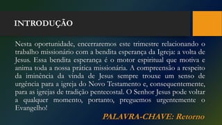 INTRODUÇÃO
Nesta oportunidade, encerraremos este trimestre relacionando o
trabalho missionário com a bendita esperança da Igreja: a volta de
Jesus. Essa bendita esperança é o motor espiritual que motiva e
anima toda a nossa prática missionária. A compreensão a respeito
da iminência da vinda de Jesus sempre trouxe um senso de
urgência para a igreja do Novo Testamento e, consequentemente,
para as igrejas de tradição pentecostal. O Senhor Jesus pode voltar
a qualquer momento, portanto, preguemos urgentemente o
Evangelho!
PALAVRA-CHAVE: Retorno
 