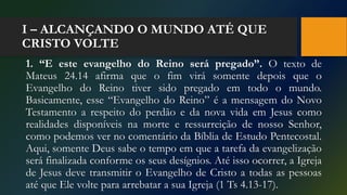 I – ALCANÇANDO O MUNDO ATÉ QUE
CRISTO VOLTE
1. “E este evangelho do Reino será pregado”. O texto de
Mateus 24.14 afirma que o fim virá somente depois que o
Evangelho do Reino tiver sido pregado em todo o mundo.
Basicamente, esse “Evangelho do Reino” é a mensagem do Novo
Testamento a respeito do perdão e da nova vida em Jesus como
realidades disponíveis na morte e ressurreição de nosso Senhor,
como podemos ver no comentário da Bíblia de Estudo Pentecostal.
Aqui, somente Deus sabe o tempo em que a tarefa da evangelização
será finalizada conforme os seus desígnios. Até isso ocorrer, a Igreja
de Jesus deve transmitir o Evangelho de Cristo a todas as pessoas
até que Ele volte para arrebatar a sua Igreja (1 Ts 4.13-17).
 