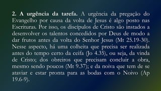 2. A urgência da tarefa. A urgência da pregação do
Evangelho por causa da volta de Jesus é algo posto nas
Escrituras. Por isso, os discípulos de Cristo são instados a
desenvolver os talentos concedidos por Deus de modo a
dar frutos antes da volta do Senhor Jesus (Mt 25.19-30).
Nesse aspecto, há uma colheita que precisa ser realizada
antes do tempo certo da ceifa (Jo 4.35), ou seja, da vinda
de Cristo; dos obreiros que precisam concluir a obra,
mesmo sendo poucos (Mt 9.37); e da noiva que tem de se
ataviar e estar pronta para as bodas com o Noivo (Ap
19.6-9).
 