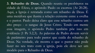 3. Rebanho de Deus. Quando reuniu os presbíteros na
cidade de Éfeso, o apóstolo Paulo os exortou (At 20.28).
Aqui, a Igreja é retratada como um rebanho de Deus. É
uma metáfora que ilustra a relação existente entre a ovelha
e o pastor. Paulo deixa claro que esse rebanho custou um
alto preço - o sangue de Jesus Cristo. Tendo em mente
essa imagem, o apóstolo Pedro também põe isso em
evidência (1 Pe 5.2,3). As palavras de Pedro devem servir
de parâmetro para todo pastor que cuida do rebanho de
Deus. Na verdade, ele mostra o que o pastor não pode
fazer no seu trato com a igreja, pois ele deve ser um
modelo para o Rebanho de Deus.
 