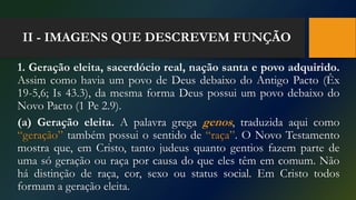 II - IMAGENS QUE DESCREVEM FUNÇÃO
1. Geração eleita, sacerdócio real, nação santa e povo adquirido.
Assim como havia um povo de Deus debaixo do Antigo Pacto (Êx
19-5,6; Is 43.3), da mesma forma Deus possui um povo debaixo do
Novo Pacto (1 Pe 2.9).
(a) Geração eleita. A palavra grega genos, traduzida aqui como
“geração” também possui o sentido de “raça”. O Novo Testamento
mostra que, em Cristo, tanto judeus quanto gentios fazem parte de
uma só geração ou raça por causa do que eles têm em comum. Não
há distinção de raça, cor, sexo ou status social. Em Cristo todos
formam a geração eleita.
 