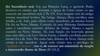 (b) Sacerdócio real. Em sua Primeira Carta, o apóstolo Pedro
descreve os crentes que formam a Igreja de Cristo como os que
exercem um sacerdócio real (1 Pe 2.9). Essa imagem vem do antigo
sistema sacerdotal levítico. Na Antiga Aliança, Deus escolheu uma
família, a de Arão, para oficiar como sacerdotes, da mesma forma
Ele fez na Nova Aliança. Contudo, há uma diferença fundamental
entre o sacerdócio exercido debaixo da Antiga Aliança e aquele
exercido na Nova Aliança. Ali, essa função era reservada apenas
para uma tribo, a de Levi. Dessa forma, a família escolhida para essa
missão foi a de Arão. Por outro lado, debaixo da Nova Aliança todo
cristão é um sacerdote. Agora todo cristão tem o privilégio de
“queimar o incenso”, isto é, de exercer um ministério de oração
e intercessão diante de Deus (SI 141.2).
 