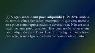 (c) Nação santa e um povo adquirido (1 Pe 2.9). Ambos
os termos vêm adjetivados, mostrando o que essa nação e
esse povo eram, representavam e deveriam ser. Não era uma
nação ou um povo qualquer. Era uma nação santa e um
povo adquirido para Deus. Essa é uma figura muito forte
para retratar uma Igreja inteiramente consagrada a Cristo.
 