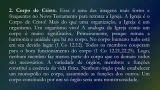 2. Corpo de Cristo. Essa é uma das imagens mais fortes e
frequentes no Novo Testamento para retratar a Igreja. A Igreja é o
Corpo de Cristo! Mais do que uma organização, a Igreja é um
organismo. Um organismo vivo! A analogia da Igreja como um
corpo é muito significativa. Primeiramente, porque retrata a
harmonia e unidade que há no corpo. No corpo humano tudo está
em seu devido lugar (1 Co 12.12). Todos os membros cooperam
para o bom funcionamento do corpo (1 Co 12.21,22,25). Logo,
nenhum membro faz menos parte do corpo que os demais: todos
são necessários. A variedade de órgãos, membros e funções
constitui a essência da vida física. Nenhum órgão pode estabelecer
um monopólio no corpo, assumindo as funções dos outros. Um
corpo constituído por um só órgão seria uma monstruosidade.
 