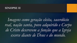 SINOPSE II
Imagens como geração eleita, sacerdócio
real, nação santa, povo adquirido e Corpo
de Cristo descrevem a função que a Igreja
exerce diante de Deus e do mundo.
 