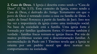 2. Casa de Deus. A Igreja é descrita como sendo a “Casa de
Deus” (1 Tm 3.15). Esse conceito da Igreja, como sendo a
Casa de Deus, é derivado do Antigo Testamento em que o
povo de Deus é retratado como a casa ou família de Deus. A
nação de Israel floresceu a partir da família de Jacó. Isso nos
faz ver a importância da igreja como uma instituição social.
Na base da sociedade está a família. Uma igreja forte é
formada por famílias igualmente fortes. O inverso também é
verdade - famílias fracas tornam-se igrejas fracas. Por trás de
muitos problemas sociais está a desestruturação familiar. A
recomendação de Paulo em 1 Timóteo revela que a Igreja se
orienta por um padrão moral que deve nortear seu
comportamento na sociedade.
 