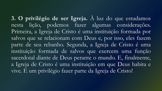 3. O privilégio de ser Igreja. À luz do que estudamos
nesta lição, podemos fazer algumas considerações.
Primeira, a Igreja de Cristo é uma instituição formada por
salvos que se relacionam com Deus e, por isso, eles fazem
parte de seu rebanho. Segunda, a Igreja de Cristo é uma
instituição formada de salvos que exercem uma função
sacerdotal diante de Deus perante o mundo. E, finalmente,
a Igreja de Cristo é uma instituição em que Deus habita e
vive. É um privilégio fazer parte da Igreja de Cristo!
 