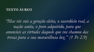 TEXTO ÁUREO
“Mas vós sois a geração eleita, o sacerdócio real, a
nação santa, o povo adquirido, para que
anuncieis as virtudes daquele que vos chamou das
trevas para a sua maravilhosa luz.” (1 Pe 2.9)
 