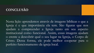 CONCLUSÃO
Nesta lição aprendemos através de imagens bíblicas o que a
Igreja é e que importância ela tem. São figuras que nos
ajudam a compreender a Igreja tanto em seu aspecto
institucional como funcional. Assim, essas imagens ajudam
o crente a descobrir qual o seu lugar na Igreja, o Corpo de
Cristo. Dessa forma, ele pode melhor cooperar para o
perfeito funcionamento da igreja local.
 
