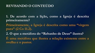 REVISANDO O CONTEÚDO
1. De acordo com a lição, como a Igreja é descrita
primeiramente?
Primeiramente, a Igreja é descrita como uma “virgem
pura” (2 Co 11.2).
2. O que a metáfora do “Rebanho de Deus” ilustra?
É uma metáfora que ilustra a relação existente entre a
ovelha e o pastor.
 