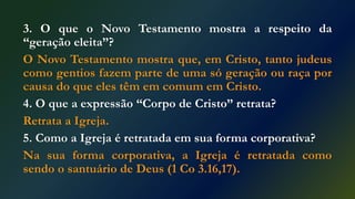 3. O que o Novo Testamento mostra a respeito da
“geração eleita”?
O Novo Testamento mostra que, em Cristo, tanto judeus
como gentios fazem parte de uma só geração ou raça por
causa do que eles têm em comum em Cristo.
4. O que a expressão “Corpo de Cristo” retrata?
Retrata a Igreja.
5. Como a Igreja é retratada em sua forma corporativa?
Na sua forma corporativa, a Igreja é retratada como
sendo o santuário de Deus (1 Co 3.16,17).
 