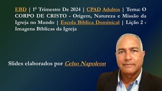 Slides elaborados por Celso Napoleon
EBD | 1° Trimestre De 2024 | CPAD Adultos | Tema: O
CORPO DE CRISTO - Origem, Natureza e Missão da
Igreja no Mundo | Escola Bíblica Dominical | Lição 2 -
Imagens Bíblicas da Igreja
 