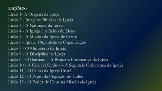 LIÇÕES:
Lição 1- A Origem da igreja
Lição 2 - Imagens Bíblicas da Igreja
Lição 3 - A Natureza da Igreja
Lição 4 - A Igreja e o Reino de Deus
Lição 5 - A Missão da Igreja de Cristo
Lição 6 - Igreja: Organismo e Organização
Lição 7 - O Ministério da Igreja
Lição 8 - A Disciplina na Igreja
Lição 9 - O Batismo – A Primeira Ordenança da Igreja
Lição 10 - A Ceia do Senhor – A Segunda Ordenança da Igreja
Lição 11 - O Culto da Igreja Cristã
Lição 12 - O Papel da Pregação no Culto
Lição 13 - O Poder de Deus na Missão da Igreja
 