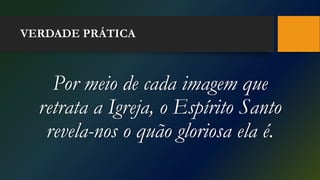 VERDADE PRÁTICA
Por meio de cada imagem que
retrata a Igreja, o Espírito Santo
revela-nos o quão gloriosa ela é.
 